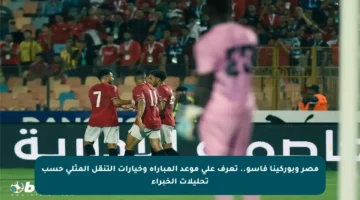 مصر وبوركينا فاسو.. تعرف على موعد المباراة وخيارات التنقل المثلى حسب تحليلات الخبراء